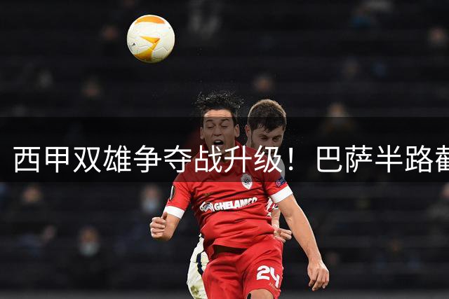 西甲双雄争夺战升级！巴萨半路截胡皇马心仪目标引热议